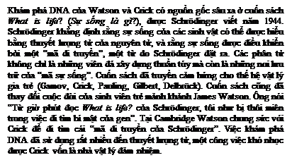 Zone de Texte: Khm ph DNA của Watson v Crick c nguồn gốc su xa ở cuốn sch What is life? (Sự sống l g?), được Schrdinger viết năm 1944. Schrdinger khẳng định rằng sự sống của cc sinh vật c thể được hiểu bằng thuyết lượng tử của nguyn tử, v rằng sự sống được điều khiển bởi một m di truyền, một từ do Schrdinger đặt ra. Cc phn tử khng chỉ l những vin đ xy dựng thuần ty m cn l những nơi lưu trữ của m sự sống. Cuốn sch đ truyền cảm hứng cho thế hệ vật l gia trẻ (Gamov, Crick, Pauling, Gilbert, Delbrck). Cuốn sch cũng đ thay đổi cuộc đời của sinh vin trẻ mảnh khảnh James Watson. ng ni Từ giờ pht đọc What is life? của Schrdinger, ti như bị thi min trong việc đi tm b mật của gen. Tại Cambridge Watson chung sức với Crick để đi tm ci m di truyền của Schrdinger. Việc khm ph DNA đ sử dụng rất nhiều đến thuyết lượng tử, một cng việc kh nhọc được Crick vốn l nh vật l đảm nhiệm.

